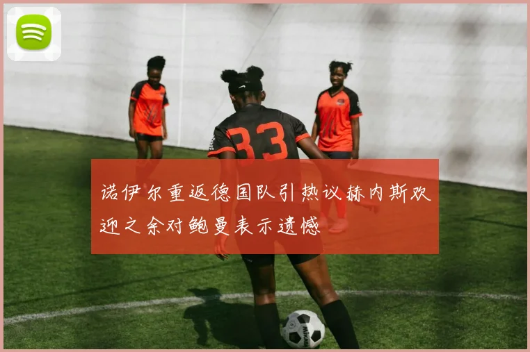 诺伊尔重返德国队引热议赫内斯欢迎之余对鲍曼表示遗憾