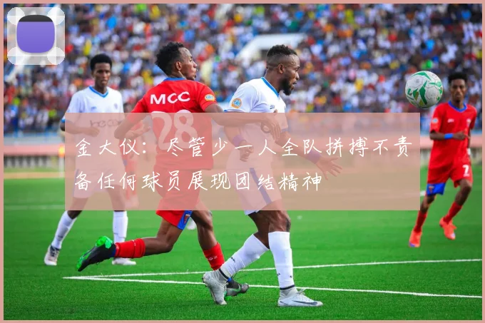 金大仪：尽管少一人全队拼搏不责备任何球员展现团结精神