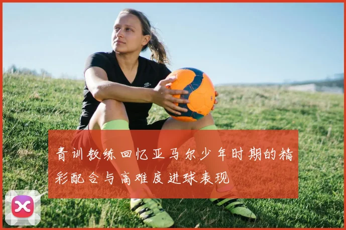 青训教练回忆亚马尔少年时期的精彩配合与高难度进球表现