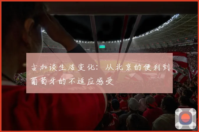 古加谈生活变化：从北京的便利到葡萄牙的不适应感受