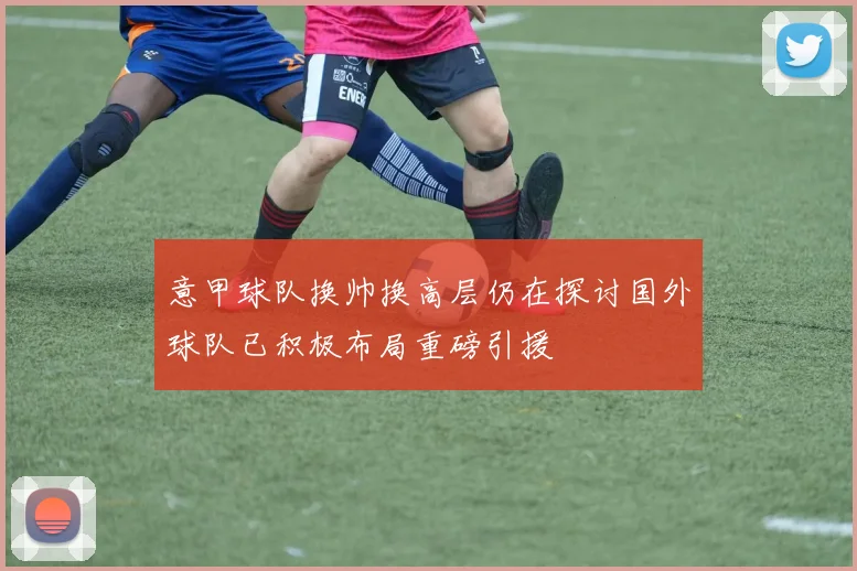 意甲球队换帅换高层仍在探讨国外球队已积极布局重磅引援