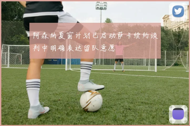 阿森纳夏窗计划已启动萨卡续约谈判中明确表达留队意愿