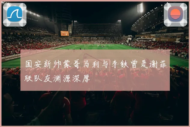 国安新帅蒙哥马利与李铁曾是谢菲联队友渊源深厚