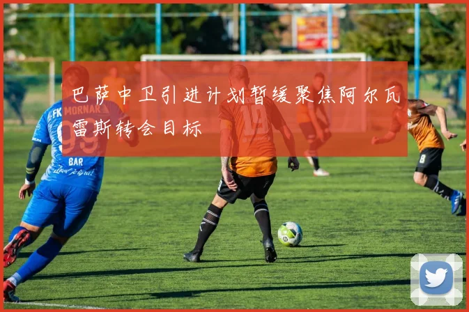 巴萨中卫引进计划暂缓聚焦阿尔瓦雷斯转会目标