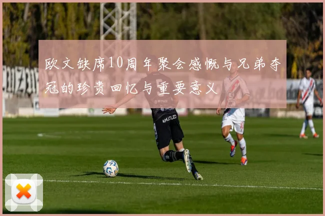 欧文缺席10周年聚会感慨与兄弟夺冠的珍贵回忆与重要意义