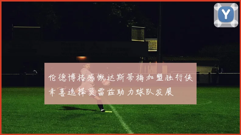 伦德博格感慨达斯蒂梅加盟独行侠幸喜选择莫雷兹助力球队发展