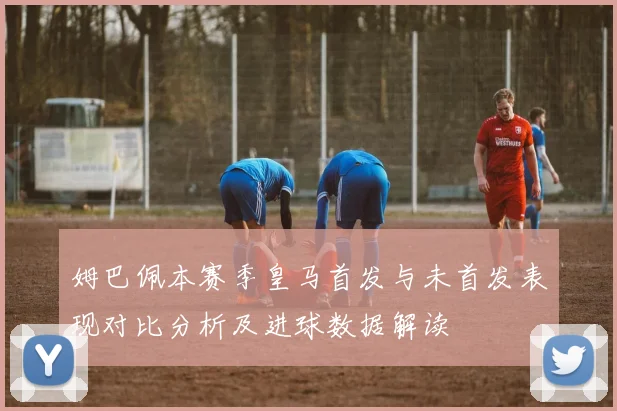 姆巴佩本赛季皇马首发与未首发表现对比分析及进球数据解读