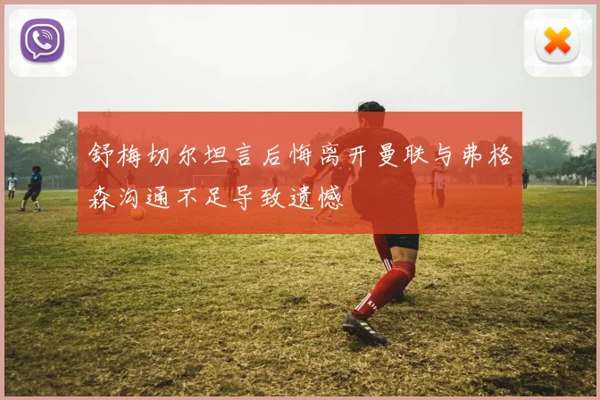 舒梅切尔坦言后悔离开曼联与弗格森沟通不足导致遗憾