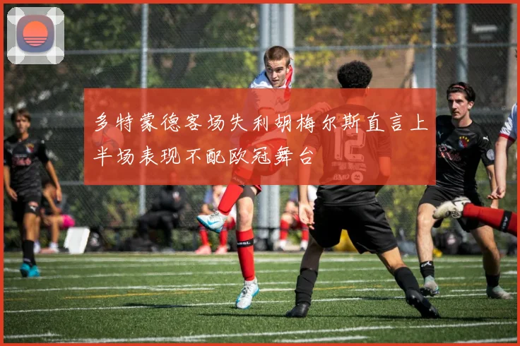 多特蒙德客场失利胡梅尔斯直言上半场表现不配欧冠舞台