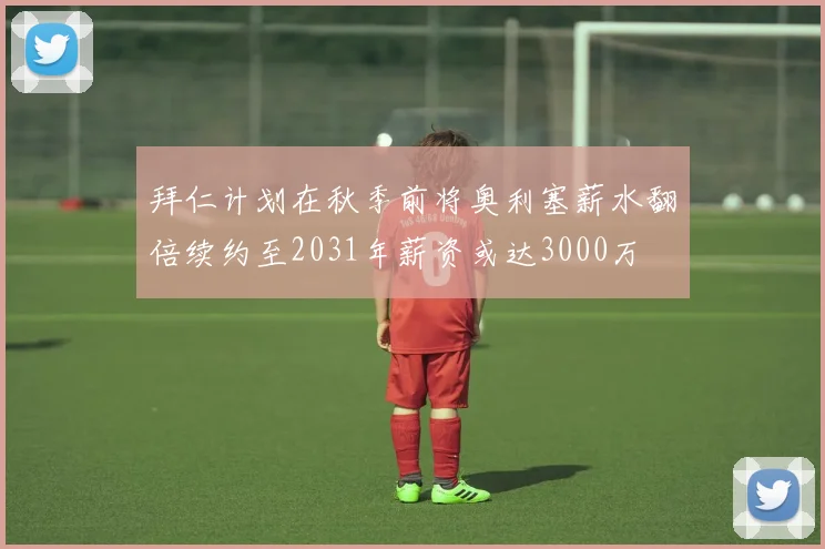 拜仁计划在秋季前将奥利塞薪水翻倍续约至2031年薪资或达3000万