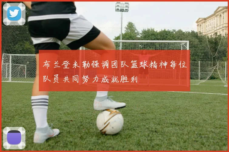 布兰登米勒强调团队篮球精神每位队员共同努力成就胜利