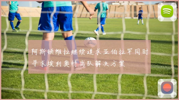 阿斯顿维拉继续追求亚伯拉罕同时寻求埃利奥特离队解决方案