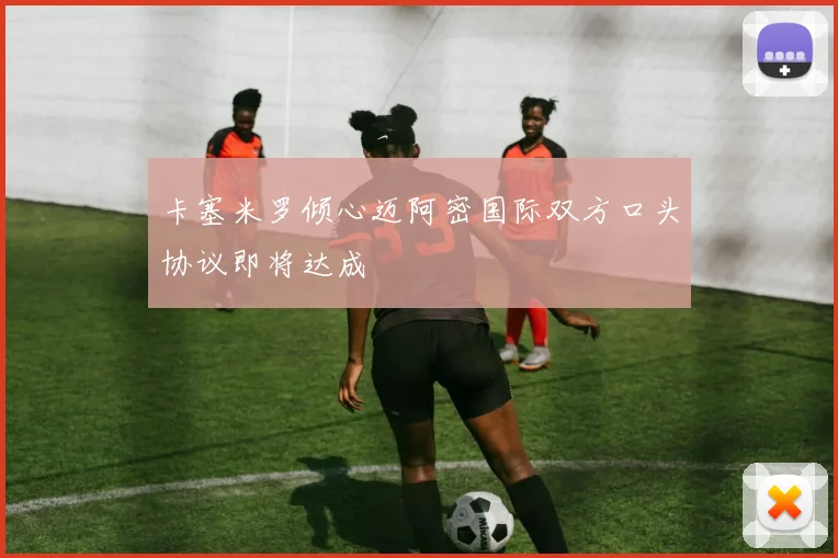 卡塞米罗倾心迈阿密国际双方口头协议即将达成
