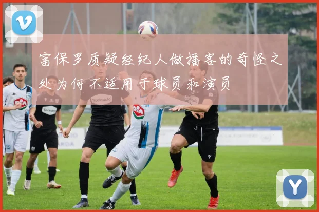 富保罗质疑经纪人做播客的奇怪之处为何不适用于球员和演员