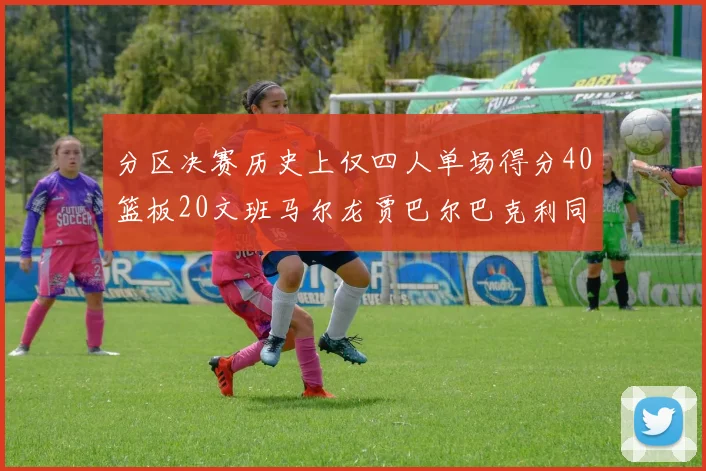 分区决赛历史上仅四人单场得分40篮板20文班马尔龙贾巴尔巴克利同台竞技