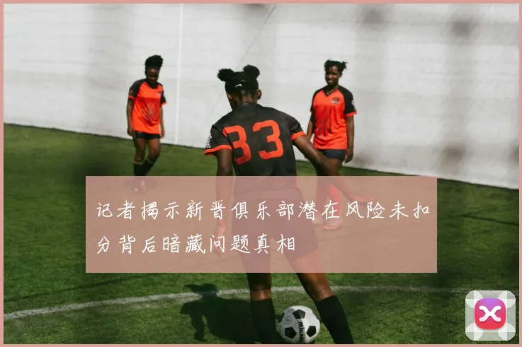 记者揭示新晋俱乐部潜在风险未扣分背后暗藏问题真相
