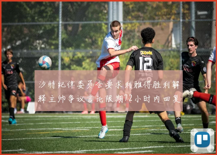 沙特纪律委员会要求利雅得胜利解释主帅争议言论限期72小时内回复